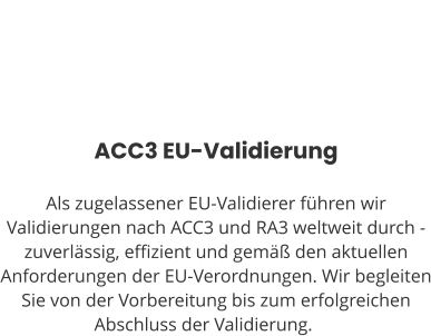 ACC3 EU-Validierung  Als zugelassener EU-Validierer führen wir Validierungen nach ACC3 und RA3 weltweit durch - zuverlässig, effizient und gemäß den aktuellen Anforderungen der EU-Verordnungen. Wir begleiten Sie von der Vorbereitung bis zum erfolgreichen Abschluss der Validierung.ng.