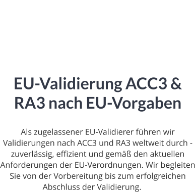 EU-Validierung ACC3 & RA3 nach EU-Vorgaben  Als zugelassener EU-Validierer führen wir Validierungen nach ACC3 und RA3 weltweit durch - zuverlässig, effizient und gemäß den aktuellen Anforderungen der EU-Verordnungen. Wir begleiten Sie von der Vorbereitung bis zum erfolgreichen Abschluss der Validierung.ng.